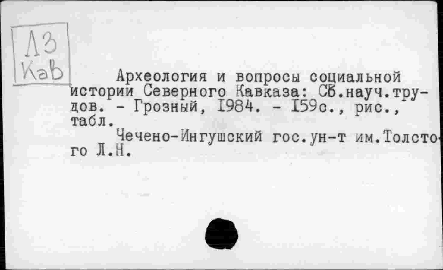 ﻿№
Археология и вопросы социальной истории Северного Кавказа: Сб.науч.трудов. - Грозный, 1984. - 159с., рис., табл.
Чечено-Ингушский гос.ун-т им.Толсто го Л.Н.